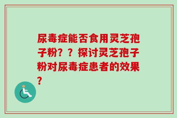 尿毒症能否食用灵芝孢子粉？？探讨灵芝孢子粉对尿毒症患者的效果？