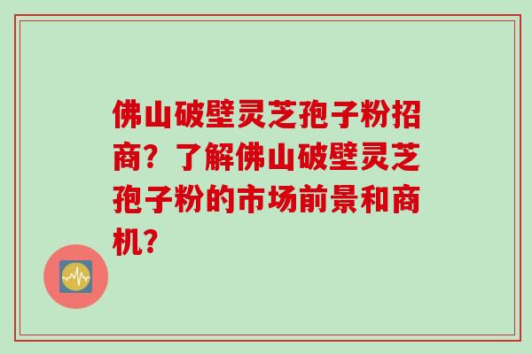 佛山破壁灵芝孢子粉招商？了解佛山破壁灵芝孢子粉的市场前景和商机？