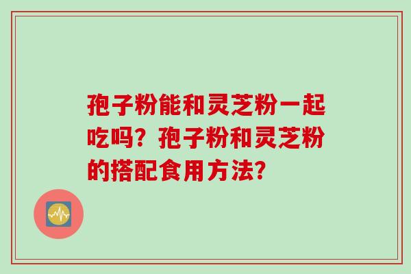 孢子粉能和灵芝粉一起吃吗？孢子粉和灵芝粉的搭配食用方法？