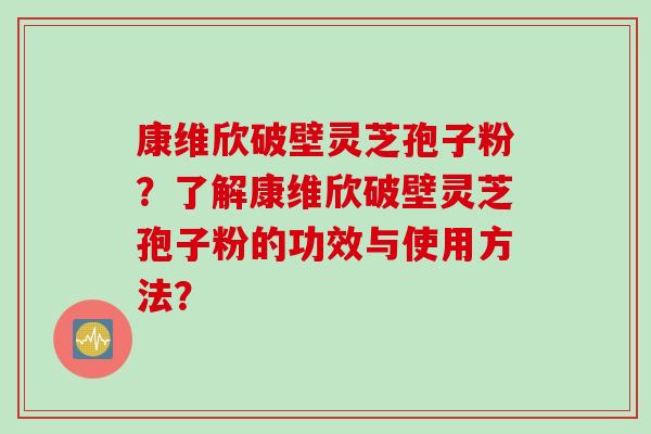 康维欣破壁灵芝孢子粉？了解康维欣破壁灵芝孢子粉的功效与使用方法？