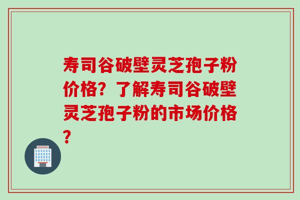 寿司谷破壁灵芝孢子粉价格？了解寿司谷破壁灵芝孢子粉的市场价格？