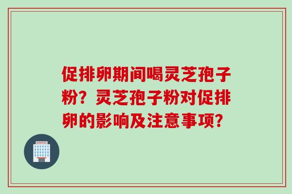 促排卵期间喝灵芝孢子粉？灵芝孢子粉对促排卵的影响及注意事项？