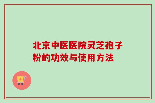 北京中医医院灵芝孢子粉的功效与使用方法