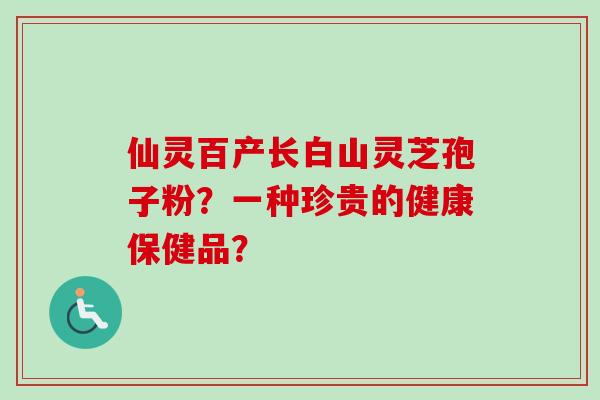 仙灵百产长白山灵芝孢子粉？一种珍贵的健康保健品？