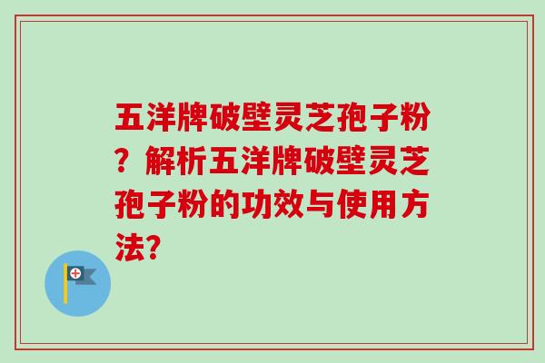 五洋牌破壁灵芝孢子粉？解析五洋牌破壁灵芝孢子粉的功效与使用方法？
