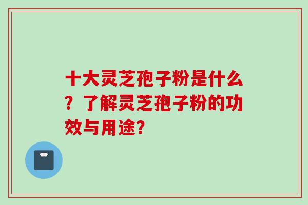 十大灵芝孢子粉是什么？了解灵芝孢子粉的功效与用途？