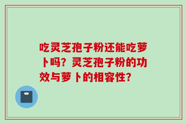 吃灵芝孢子粉还能吃萝卜吗？灵芝孢子粉的功效与萝卜的相容性？