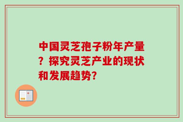 中国灵芝孢子粉年产量？探究灵芝产业的现状和发展趋势？