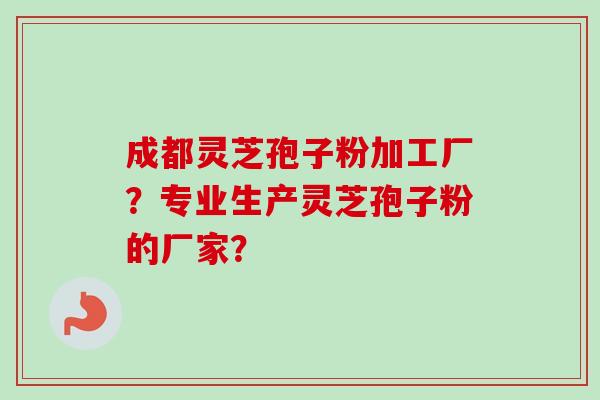 成都灵芝孢子粉加工厂？专业生产灵芝孢子粉的厂家？