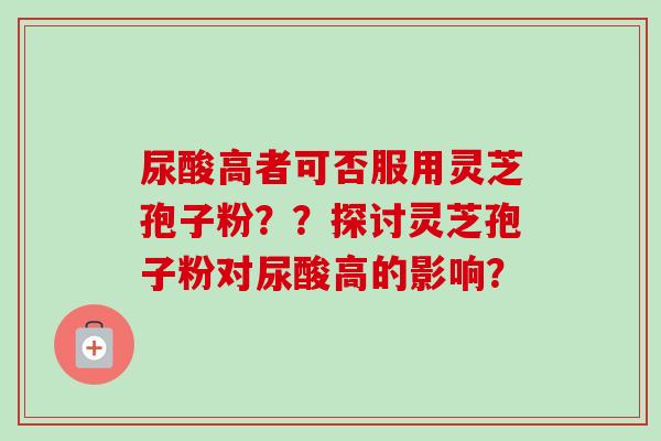 尿酸高者可否服用灵芝孢子粉？？探讨灵芝孢子粉对尿酸高的影响？
