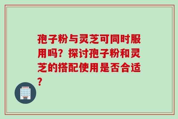 孢子粉与灵芝可同时服用吗？探讨孢子粉和灵芝的搭配使用是否合适？