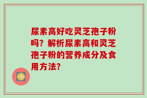 尿素高好吃灵芝孢子粉吗？解析尿素高和灵芝孢子粉的营养成分及食用方法？