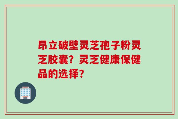 昂立破壁灵芝孢子粉灵芝胶囊？灵芝健康保健品的选择？