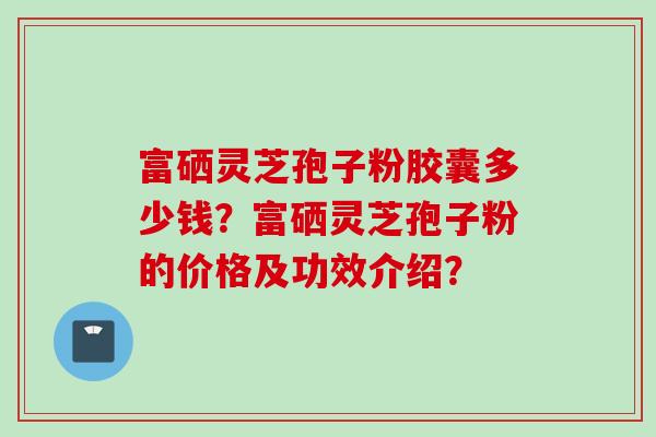 富硒灵芝孢子粉胶囊多少钱？富硒灵芝孢子粉的价格及功效介绍？