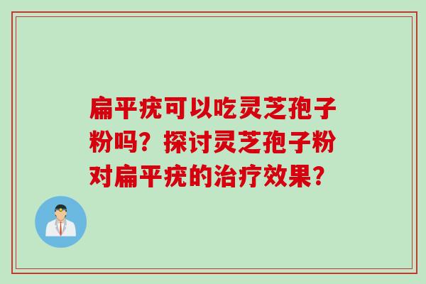 扁平疣可以吃灵芝孢子粉吗?探讨灵芝孢子粉对扁平疣的治疗效果?