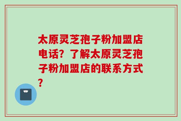 太原灵芝孢子粉加盟店电话？了解太原灵芝孢子粉加盟店的联系方式？