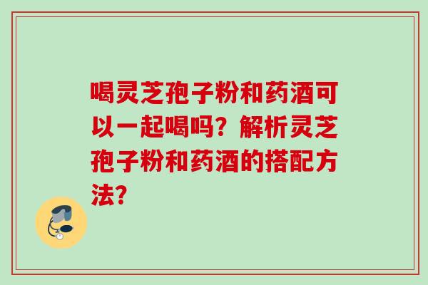 喝灵芝孢子粉和药酒可以一起喝吗？解析灵芝孢子粉和药酒的搭配方法？