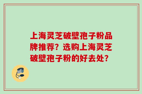 上海灵芝破壁孢子粉品牌推荐？选购上海灵芝破壁孢子粉的好去处？