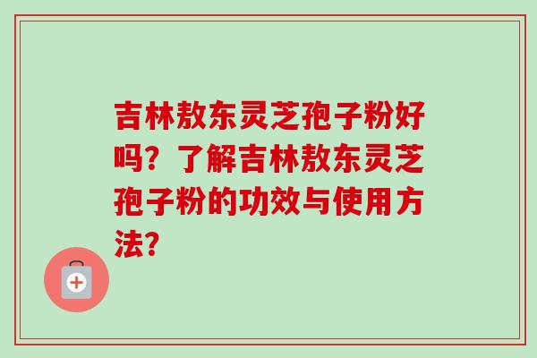 吉林敖东灵芝孢子粉好吗?了解吉林敖东灵芝孢子粉的功效与使用方法?