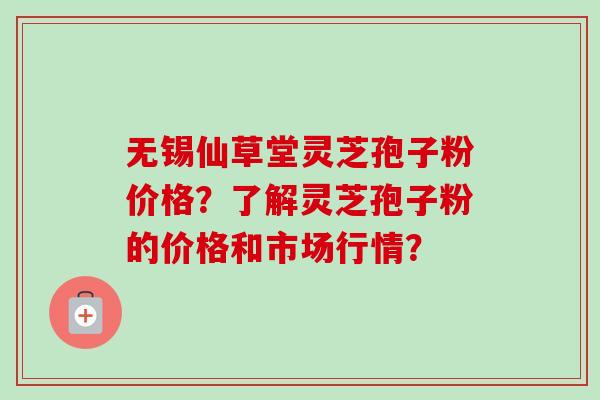 无锡仙草堂灵芝孢子粉价格？了解灵芝孢子粉的价格和市场行情？