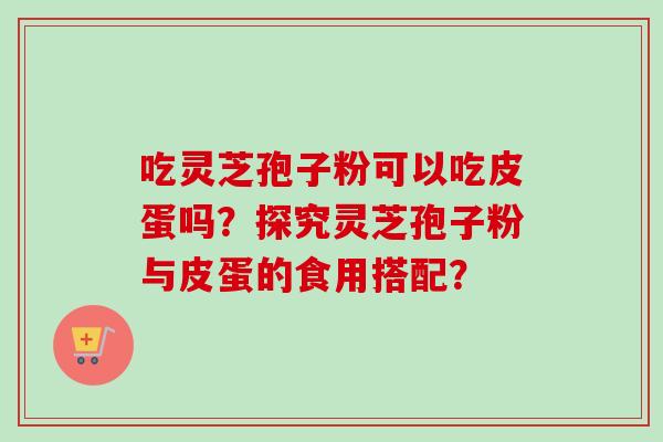吃灵芝孢子粉可以吃皮蛋吗？探究灵芝孢子粉与皮蛋的食用搭配？