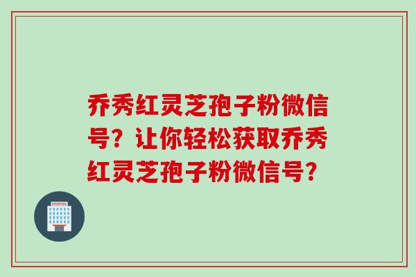 乔秀红灵芝孢子粉微信号？让你轻松获取乔秀红灵芝孢子粉微信号？