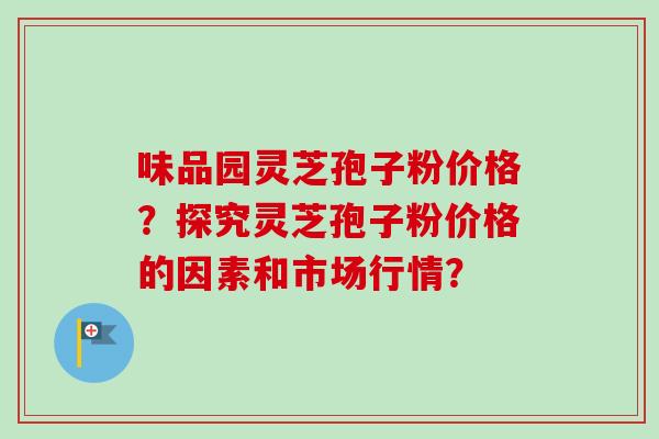 味品园灵芝孢子粉价格？探究灵芝孢子粉价格的因素和市场行情？