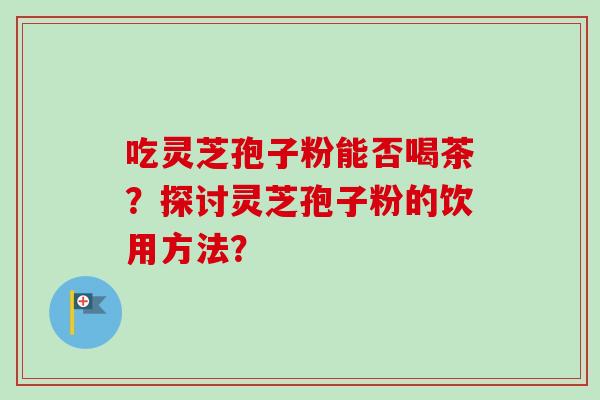 吃灵芝孢子粉能否喝茶?探讨灵芝孢子粉的饮用方法? 吃灵芝孢子粉能否喝茶?探讨灵芝孢子粉的饮用方法?