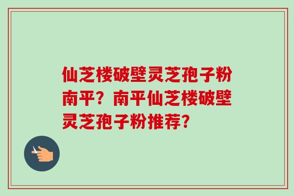 仙芝楼破壁灵芝孢子粉南平?南平仙芝楼破壁灵芝孢子粉推荐? 仙芝楼破壁灵芝孢子粉南平?南平仙芝楼破壁灵芝孢子粉推荐?