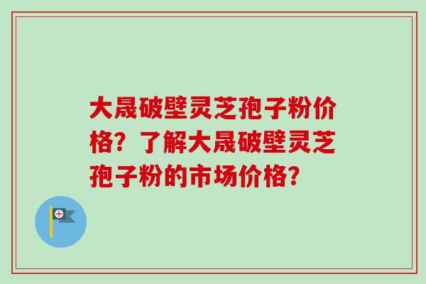 大晟破壁灵芝孢子粉价格?了解大晟破壁灵芝孢子粉的市场价格? 大晟破壁灵芝孢子粉价格?了解大晟破壁灵芝孢子粉的市场价格?