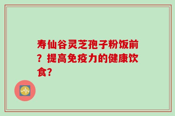 寿仙谷灵芝孢子粉饭前?提高免疫力的健康饮食? 寿仙谷灵芝孢子粉饭前?提高免疫力的健康饮食?