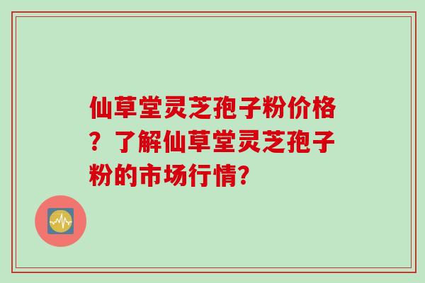 仙草堂灵芝孢子粉价格？了解仙草堂灵芝孢子粉的市场行情？