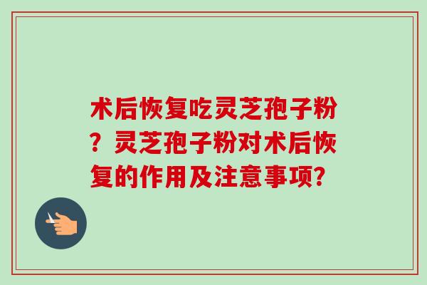 术后恢复吃灵芝孢子粉?灵芝孢子粉对术后恢复的作用及注意事项? 术后恢复吃灵芝孢子粉?灵芝孢子粉对术后恢复的作用及注意事项?