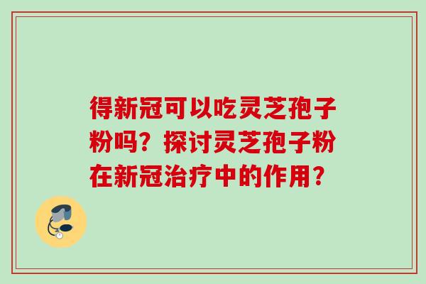 得新冠可以吃灵芝孢子粉吗?探讨灵芝孢子粉在新冠中的作用? 得新冠可以吃灵芝孢子粉吗?探讨灵芝孢子粉在新冠中的作用?