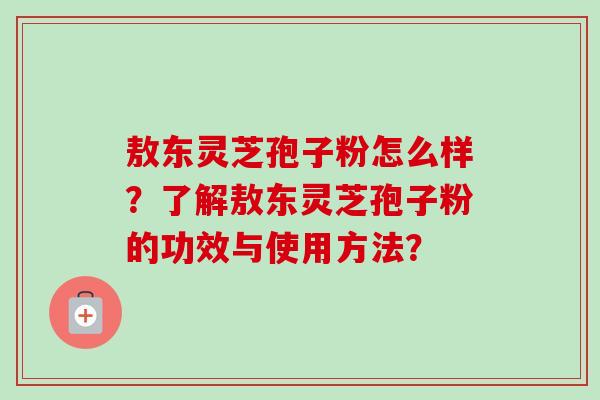 敖东灵芝孢子粉怎么样？了解敖东灵芝孢子粉的功效与使用方法？