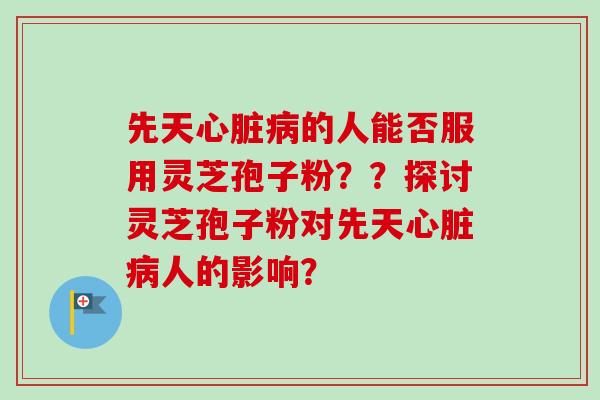 先天心脏病的人能否服用灵芝孢子粉？？探讨灵芝孢子粉对先天心脏病人的影响？