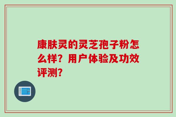 康肤灵的灵芝孢子粉怎么样？用户体验及功效评测？
