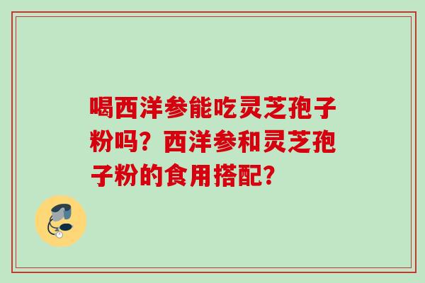 喝西洋参能吃灵芝孢子粉吗？西洋参和灵芝孢子粉的食用搭配？
