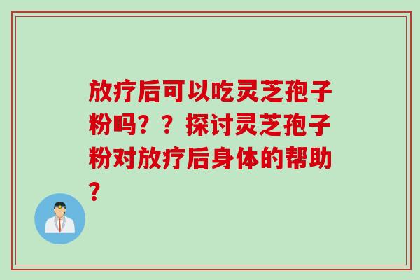 放疗后可以吃灵芝孢子粉吗？？探讨灵芝孢子粉对放疗后身体的帮助？