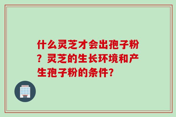 什么灵芝才会出孢子粉？灵芝的生长环境和产生孢子粉的条件？
