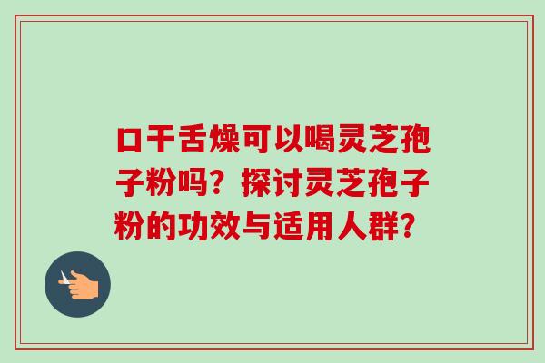 口干舌燥可以喝灵芝孢子粉吗？探讨灵芝孢子粉的功效与适用人群？