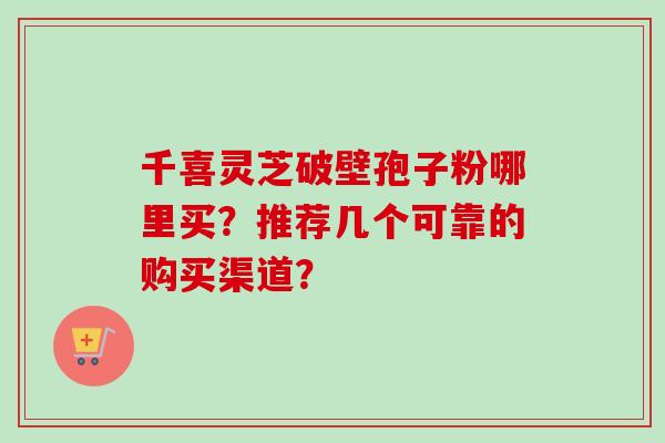 千喜灵芝破壁孢子粉哪里买?推荐几个可靠的购买渠道?