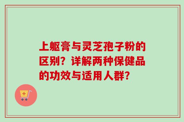 上躯膏与灵芝孢子粉的区别？详解两种保健品的功效与适用人群？