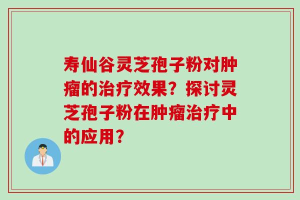 寿仙谷灵芝孢子粉对肿瘤的治疗效果？探讨灵芝孢子粉在肿瘤治疗中的应用？