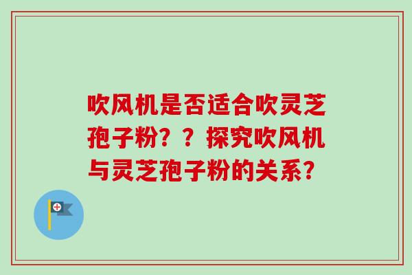 吹风机是否适合吹灵芝孢子粉？？探究吹风机与灵芝孢子粉的关系？
