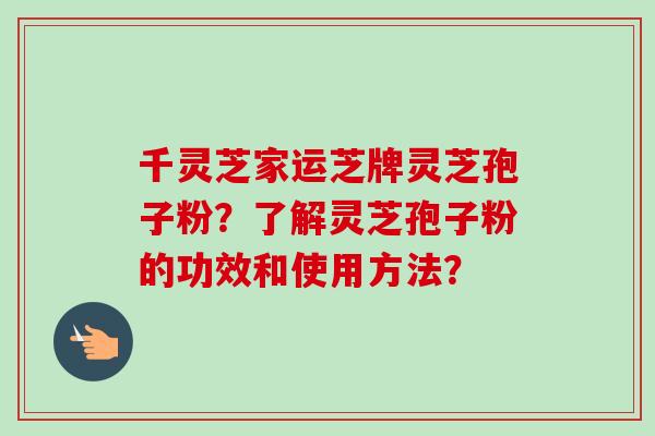 千灵芝家运芝牌灵芝孢子粉？了解灵芝孢子粉的功效和使用方法？