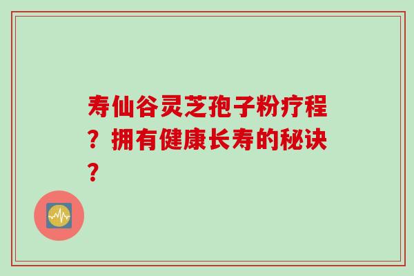 寿仙谷灵芝孢子粉疗程？拥有健康长寿的秘诀？