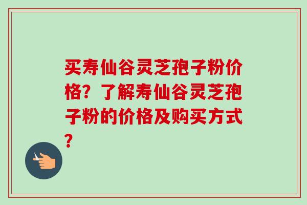 买寿仙谷灵芝孢子粉价格？了解寿仙谷灵芝孢子粉的价格及购买方式？