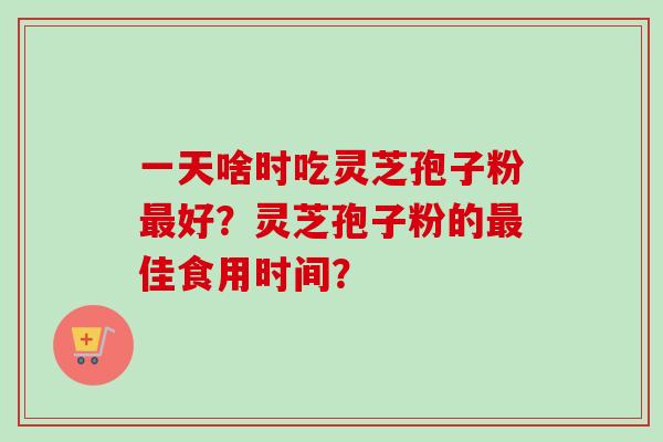 一天啥时吃灵芝孢子粉最好？灵芝孢子粉的最佳食用时间？
