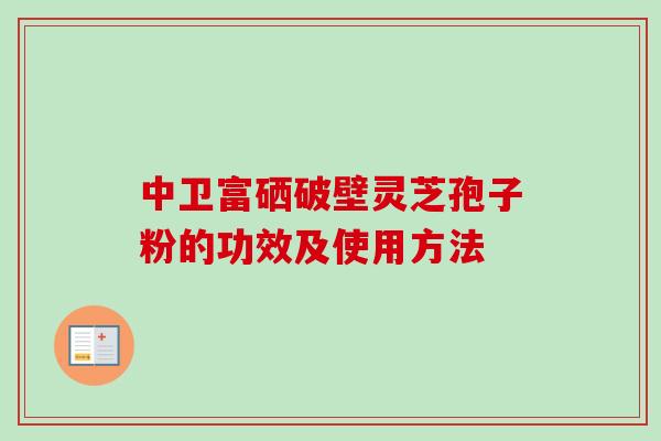 中卫富硒破壁灵芝孢子粉的功效及使用方法